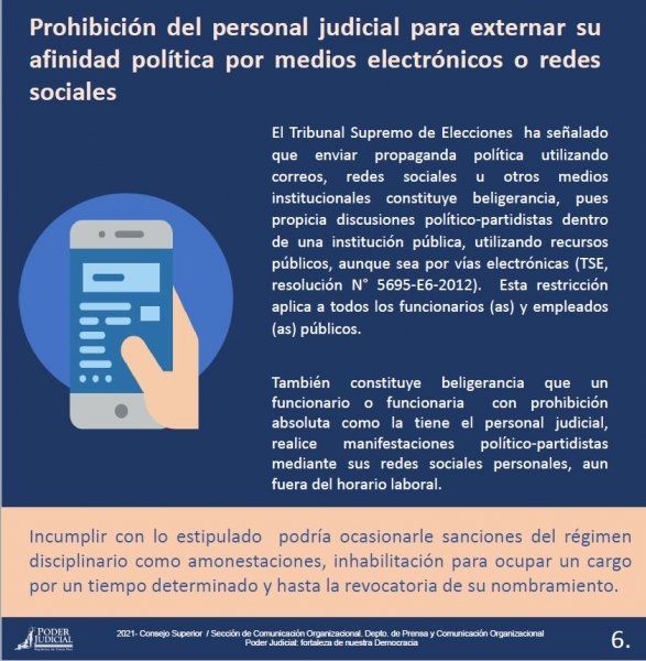 Prohibición del personal judicial para externar su afinidad política por medios electrónicos o redes sociales - El Tribunal Supremo de Elecciones ha señalado que enviar propaganda política utilizando correos, redes sociales u otros medios institucionales constituye beligerancia, pues propicia discusiones político-partidistas dentro de una institución pública, utilizando recursos públicos, aunque sea por vías electrónicas ( TSE, resolución N° 5695-E6-2012). Esta restricción aplica a todos los funcionarios (as) y empleados (as) públicos.
También constituye beligerancia que un funcionario o funcionaria con prohibición absoluta como la tiene el personal judicial, realice manifestaciones político-partidistas mediante sus redes sociales personales, aun fuera del horario laboral.
Incumplir con lo estipulado podría ocasionarle sanciones del régimen disciplinario como amonestaciones, inhabilitación para ocupar un cargo por un tiempo determinado y hasta la revocatoria de su nombramiento.
 
2021- Consejo Superior / Sección de Comunicación Organizacional. Depto. de Prensa y Comunicación OrganizacionalPoder Judicial: fortaleza de nuestra Democracia